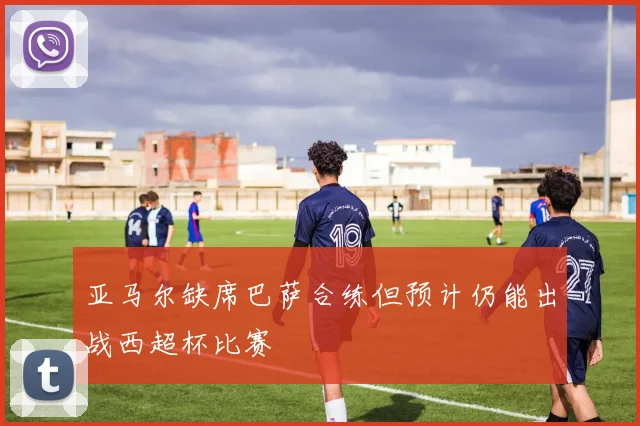 亚马尔缺席巴萨合练但预计仍能出战西超杯比赛