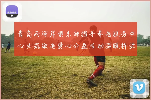青岛西海岸俱乐部携手养老服务中心共筑敬老爱心公益活动温暖桥梁