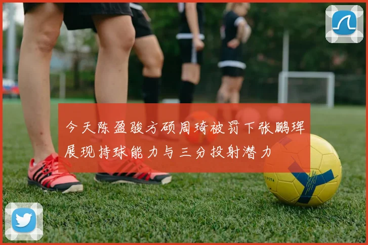 今天陈盈骏方硕周琦被罚下张鹏珲展现持球能力与三分投射潜力