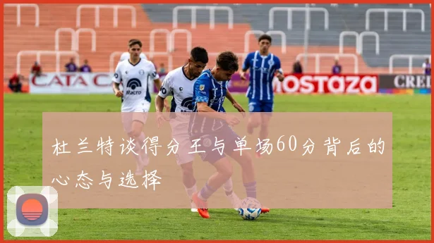 杜兰特谈得分王与单场60分背后的心态与选择