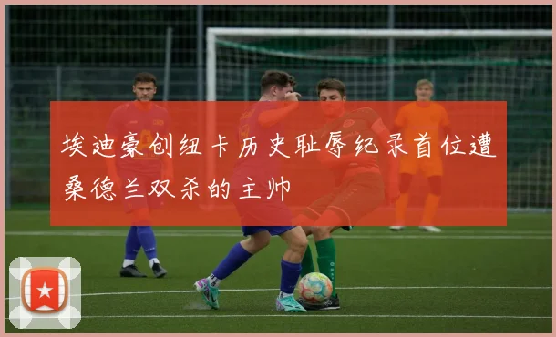 埃迪豪创纽卡历史耻辱纪录首位遭桑德兰双杀的主帅