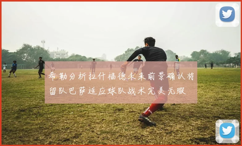 希勒分析拉什福德未来前景确认将留队巴萨适应球队战术完美无瑕