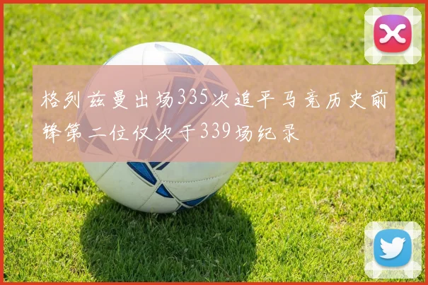 格列兹曼出场335次追平马竞历史前锋第二位仅次于339场纪录