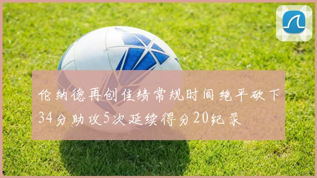 伦纳德再创佳绩常规时间绝平砍下34分助攻5次延续得分20纪录