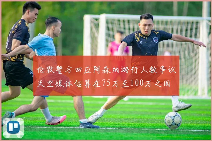 伦敦警方回应阿森纳游行人数争议天空媒体估算在75万至100万之间