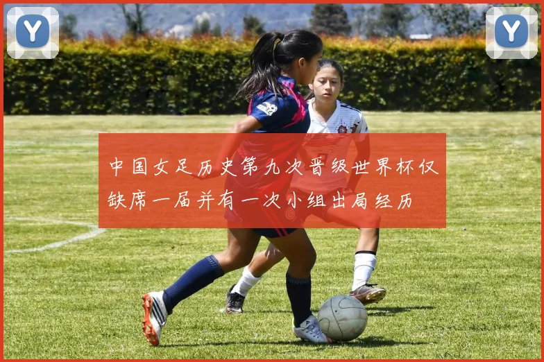 中国女足历史第九次晋级世界杯仅缺席一届并有一次小组出局经历