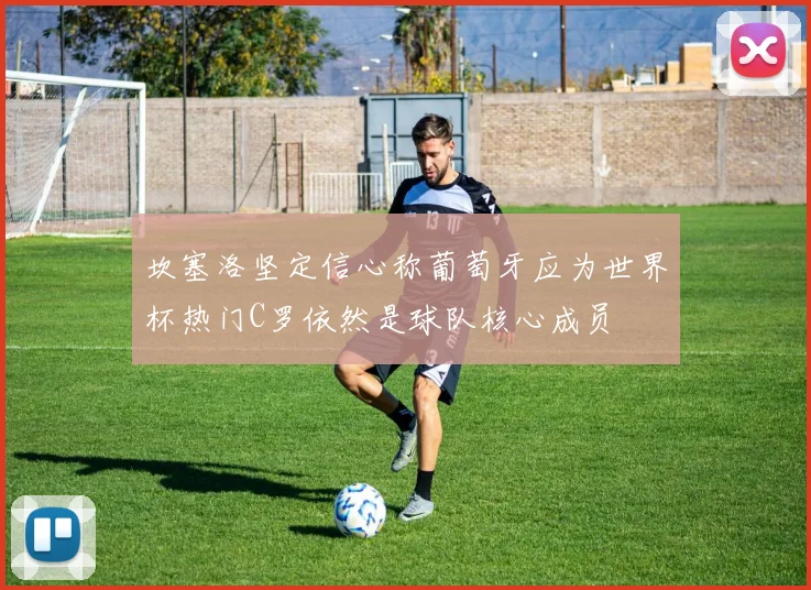 坎塞洛坚定信心称葡萄牙应为世界杯热门C罗依然是球队核心成员