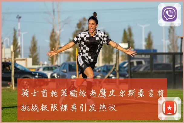 骑士首轮若输给老鹰皮尔斯豪言将挑战极限裸奔引发热议
