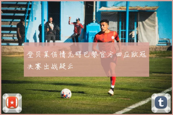 登贝莱伤情无碍巴黎官方回应欧冠决赛出战疑云