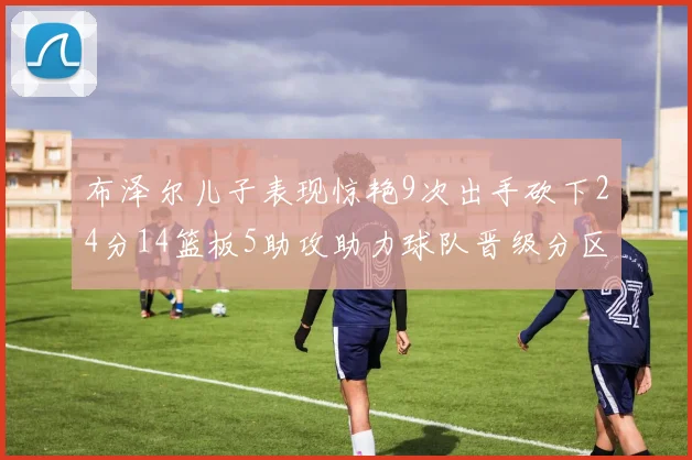 布泽尔儿子表现惊艳9次出手砍下24分14篮板5助攻助力球队晋级分区决赛