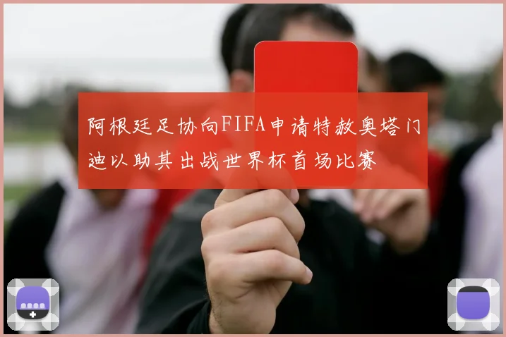 阿根廷足协向FIFA申请特赦奥塔门迪以助其出战世界杯首场比赛