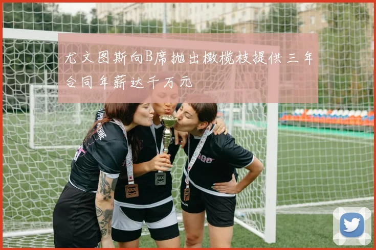 尤文图斯向B席抛出橄榄枝提供三年合同年薪达千万元