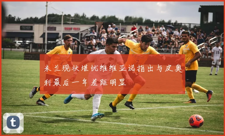 米兰现状堪忧维维亚诺指出与皮奥利最后一年差距明显