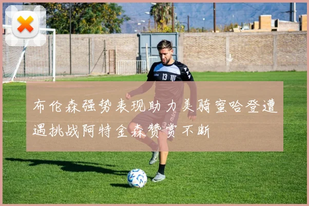 布伦森强势表现助力美骑蜜哈登遭遇挑战阿特金森赞赏不断