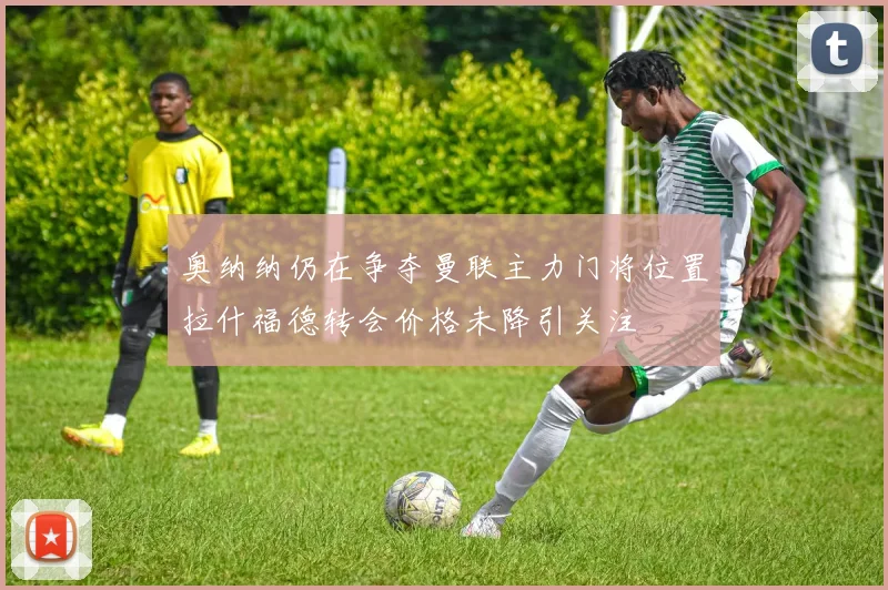 奥纳纳仍在争夺曼联主力门将位置拉什福德转会价格未降引关注