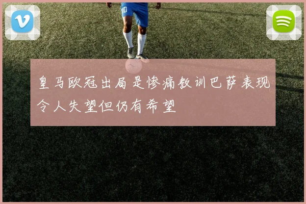 皇马欧冠出局是惨痛教训巴萨表现令人失望但仍有希望